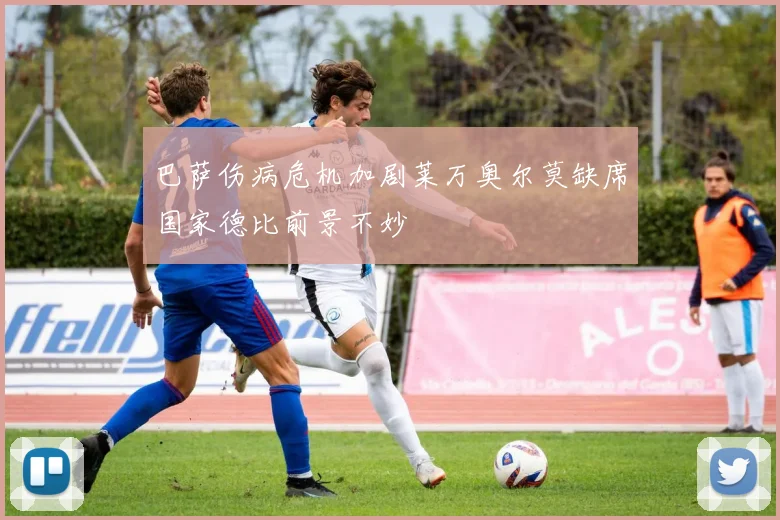 巴萨伤病危机加剧莱万奥尔莫缺席国家德比前景不妙