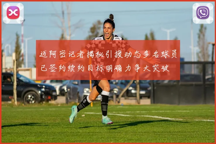 迈阿密记者揭秘引援动态多名球员已签约续约目标明确力争大突破