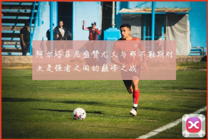 阿尔塔菲尼盛赞尤文与那不勒斯对决是强者之间的巅峰之战