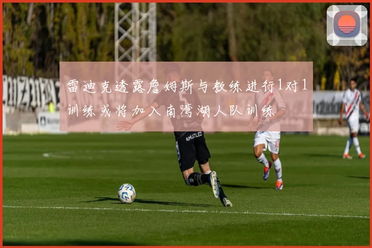 雷迪克透露詹姆斯与教练进行1对1训练或将加入南湾湖人队训练
