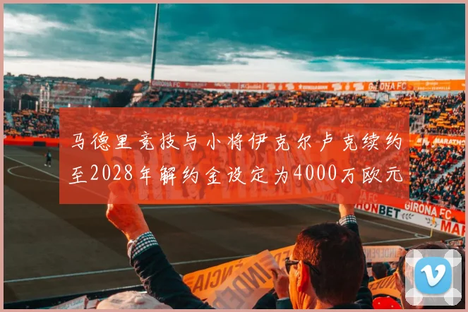 马德里竞技与小将伊克尔卢克续约至2028年解约金设定为4000万欧元