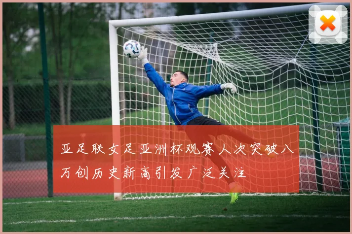 亚足联女足亚洲杯观赛人次突破八万创历史新高引发广泛关注
