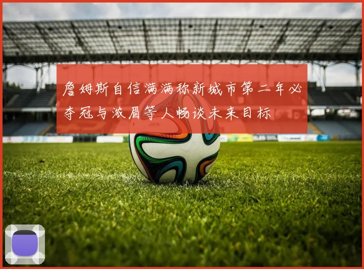 詹姆斯自信满满称新城市第二年必夺冠与浓眉等人畅谈未来目标