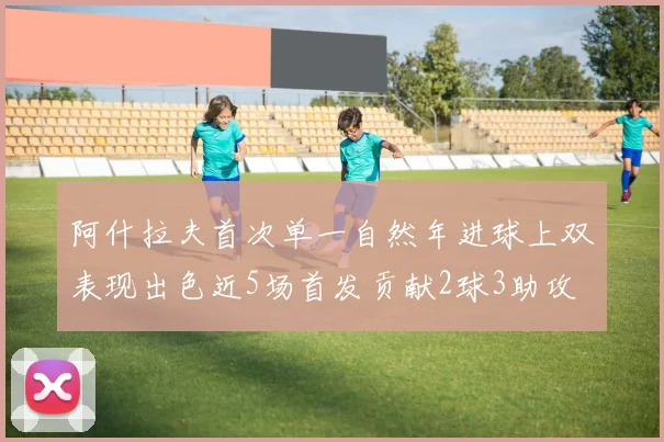 阿什拉夫首次单一自然年进球上双表现出色近5场首发贡献2球3助攻