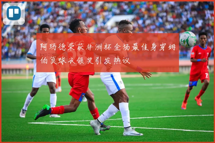 阿玛德荣获非洲杯全场最佳身穿姆伯莫球衣领奖引发热议