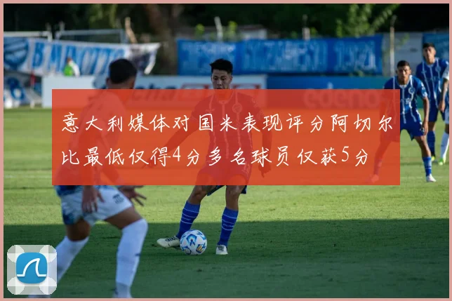 意大利媒体对国米表现评分阿切尔比最低仅得4分多名球员仅获5分