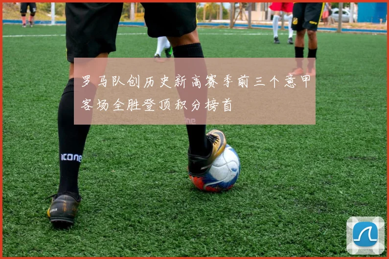 罗马队创历史新高赛季前三个意甲客场全胜登顶积分榜首