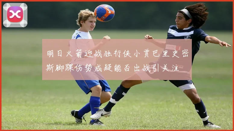 明日火箭迎战独行侠小贾巴里史密斯脚踝伤势成疑能否出战引关注