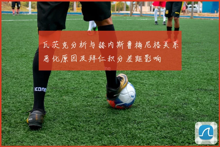 瓦茨克分析与赫内斯鲁梅尼格关系恶化原因及拜仁积分差距影响