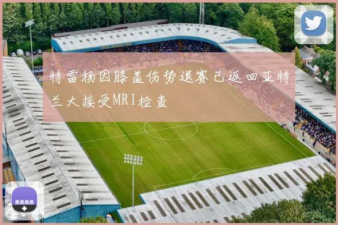 特雷杨因膝盖伤势退赛已返回亚特兰大接受MRI检查