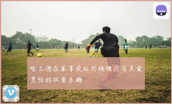哈兰德在家享受红外线理疗与美食烹饪的双重乐趣
