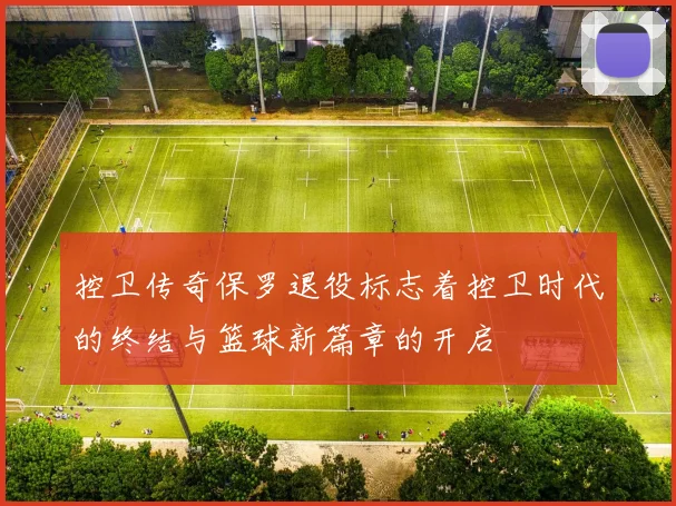 控卫传奇保罗退役标志着控卫时代的终结与篮球新篇章的开启