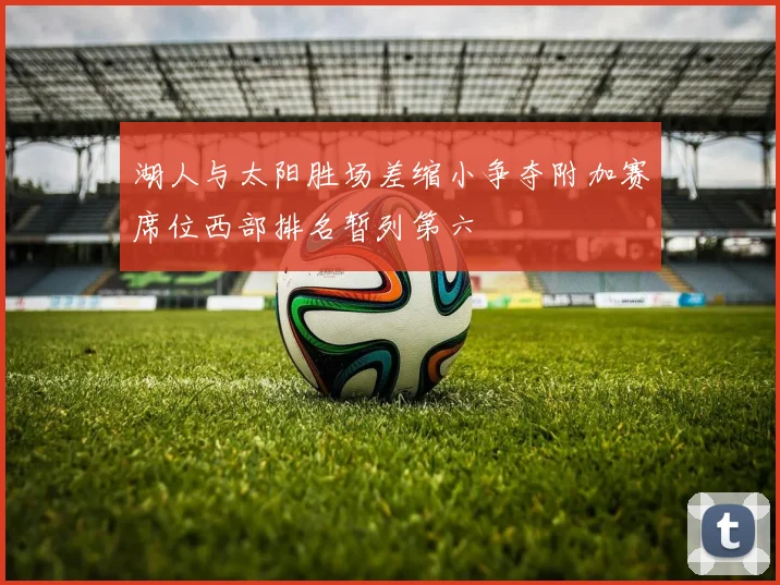 湖人与太阳胜场差缩小争夺附加赛席位西部排名暂列第六