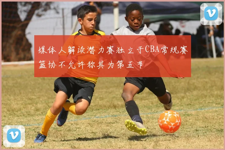 媒体人解读潜力赛独立于CBA常规赛篮协不允许称其为第五节