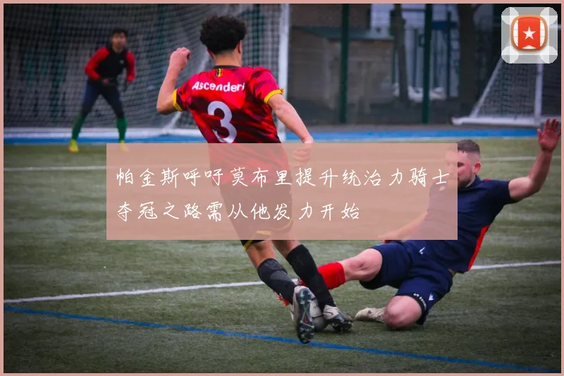 帕金斯呼吁莫布里提升统治力骑士夺冠之路需从他发力开始