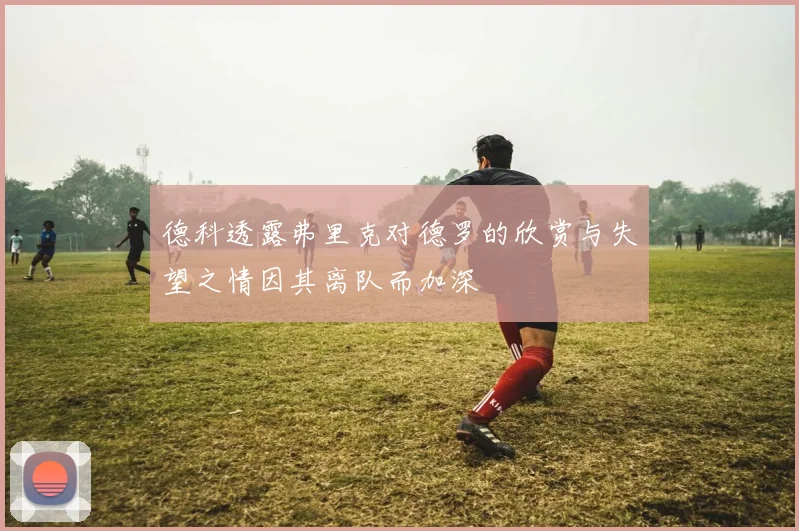 德科透露弗里克对德罗的欣赏与失望之情因其离队而加深