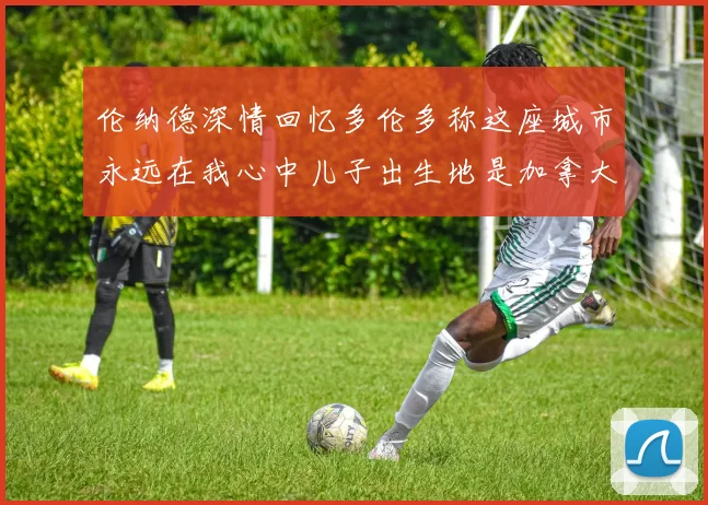 伦纳德深情回忆多伦多称这座城市永远在我心中儿子出生地是加拿大