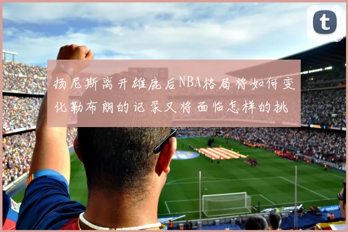 扬尼斯离开雄鹿后NBA格局将如何变化勒布朗的记录又将面临怎样的挑战