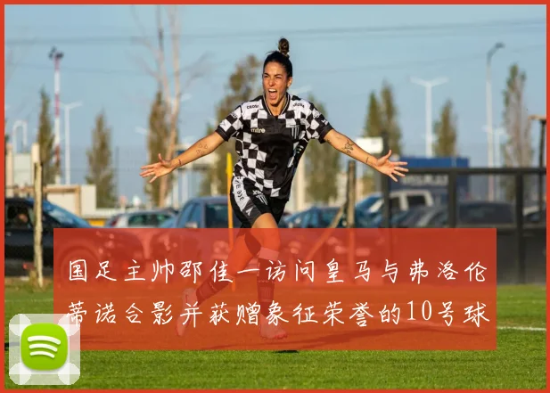 国足主帅邵佳一访问皇马与弗洛伦蒂诺合影并获赠象征荣誉的10号球衣