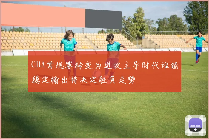 CBA常规赛转变为进攻主导时代谁能稳定输出将决定胜负走势