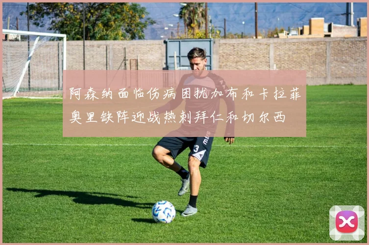 阿森纳面临伤病困扰加布和卡拉菲奥里缺阵迎战热刺拜仁和切尔西