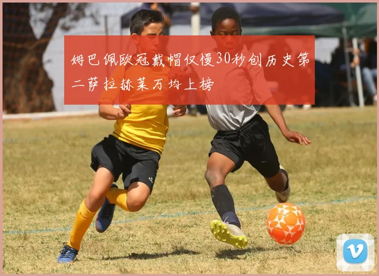 姆巴佩欧冠戴帽仅慢30秒创历史第二萨拉赫莱万均上榜