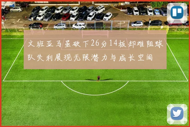 文班亚马虽砍下26分14板却难阻球队失利展现无限潜力与成长空间