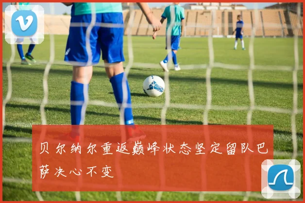 贝尔纳尔重返巅峰状态坚定留队巴萨决心不变