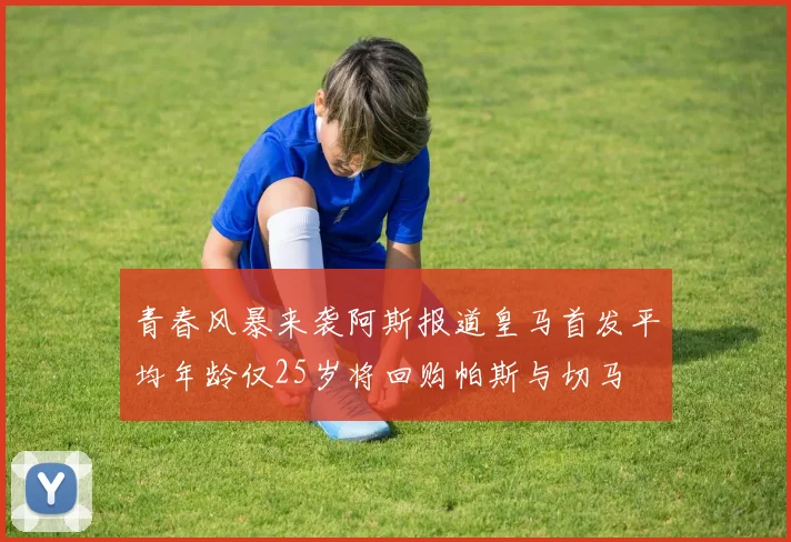 青春风暴来袭阿斯报道皇马首发平均年龄仅25岁将回购帕斯与切马