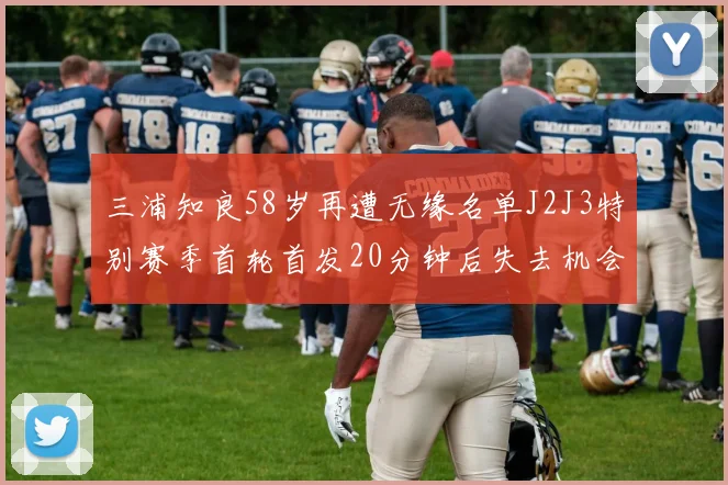 三浦知良58岁再遭无缘名单J2J3特别赛季首轮首发20分钟后失去机会