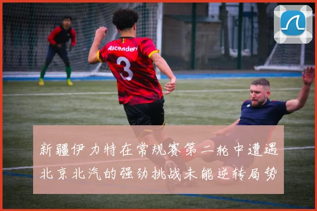 新疆伊力特在常规赛第二轮中遭遇北京北汽的强劲挑战未能逆转局势
