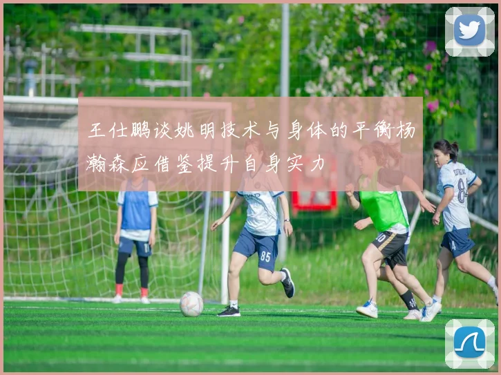 王仕鹏谈姚明技术与身体的平衡杨瀚森应借鉴提升自身实力