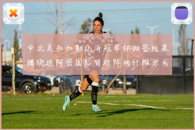 中北美和加勒比海冠军杯抽签结果揭晓迈阿密国际将对阵纳什维尔或渥太华胜者