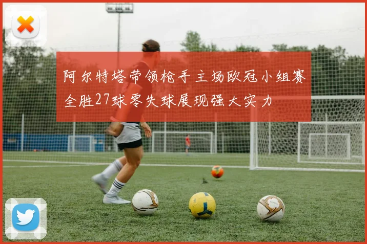 阿尔特塔带领枪手主场欧冠小组赛全胜27球零失球展现强大实力