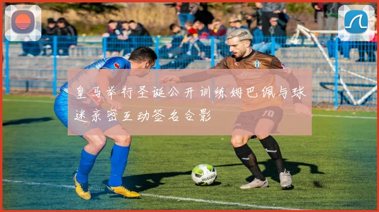 皇马举行圣诞公开训练姆巴佩与球迷亲密互动签名合影