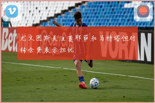 尤文图斯关注基耶萨和马特塔但对转会费表示担忧