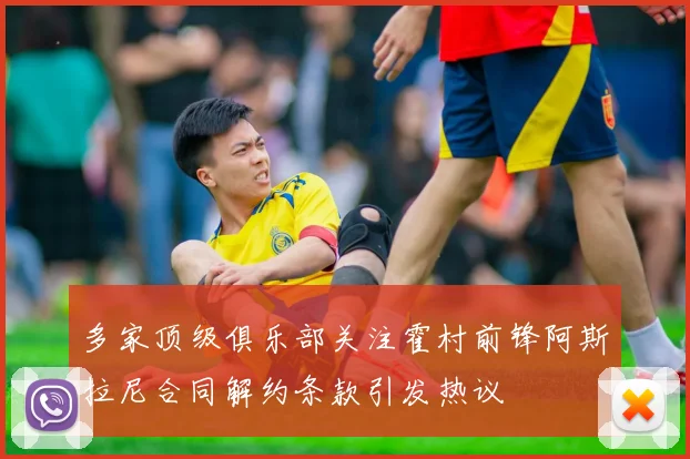 多家顶级俱乐部关注霍村前锋阿斯拉尼合同解约条款引发热议