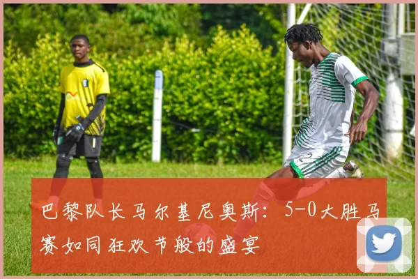 巴黎队长马尔基尼奥斯：5-0大胜马赛如同狂欢节般的盛宴