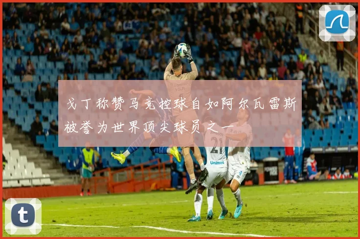 戈丁称赞马竞控球自如阿尔瓦雷斯被誉为世界顶尖球员之一
