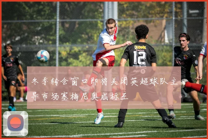 冬季转会窗口即将关闭英超球队主导市场塞梅尼奥成标王