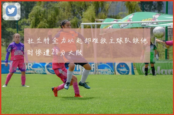 杜兰特全力以赴却难救主球队缺他时惨遭21分大败